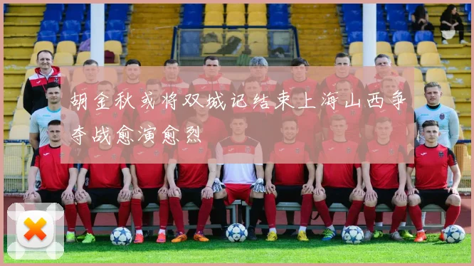 胡金秋或将双城记结束上海山西争夺战愈演愈烈