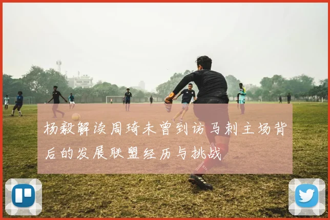 杨毅解读周琦未曾到访马刺主场背后的发展联盟经历与挑战
