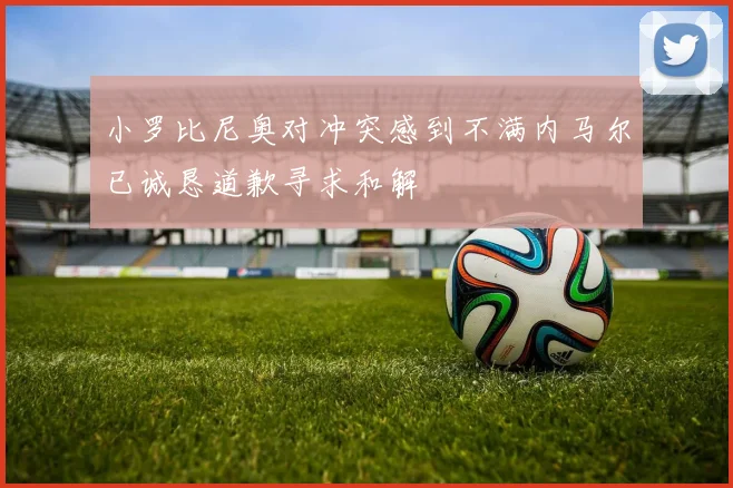 小罗比尼奥对冲突感到不满内马尔已诚恳道歉寻求和解