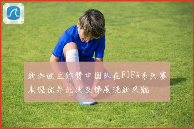 新加坡主帅赞中国队在FIFA系列赛表现优异此次交锋展现新风貌
