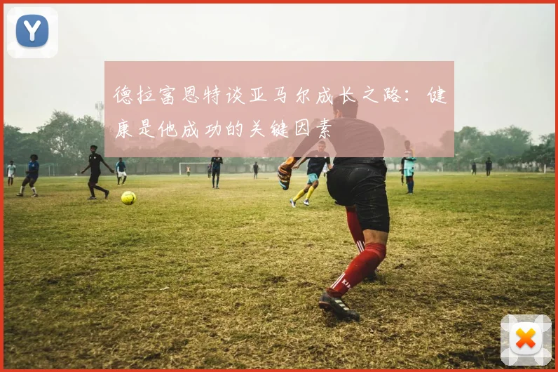 德拉富恩特谈亚马尔成长之路：健康是他成功的关键因素