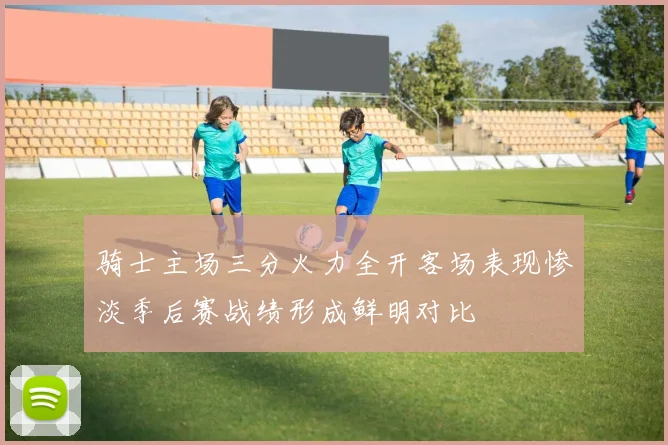 骑士主场三分火力全开客场表现惨淡季后赛战绩形成鲜明对比